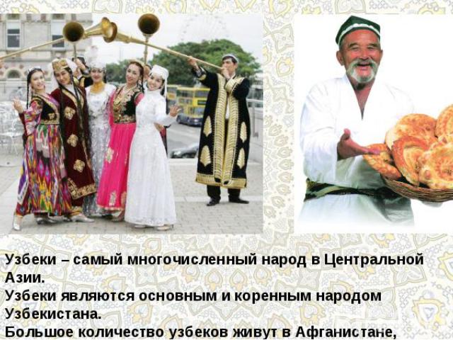 Узбеки – самый многочисленный народ в Центральной Азии.Узбеки являются основным и коренным народом Узбекистана.Большое количество узбеков живут в Афганистане, Таджикистане,Казахстане, Киргизии и Туркмении.