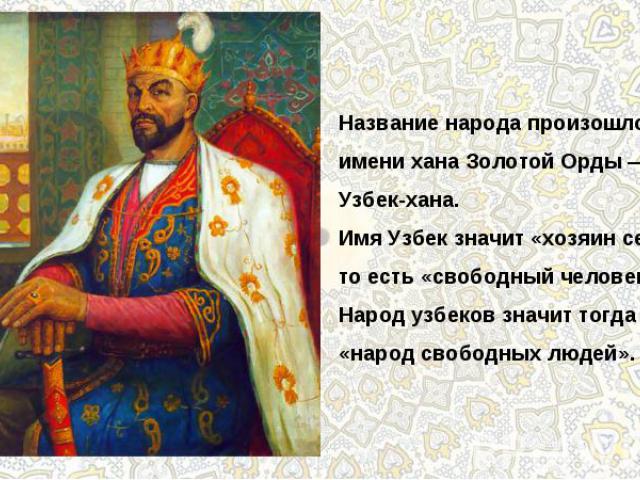 Название народа произошло от имени хана Золотой Орды — Узбек-хана.Имя Узбек значит «хозяин себя», то есть «свободный человек».Народ узбеков значит тогда «народ свободных людей».
