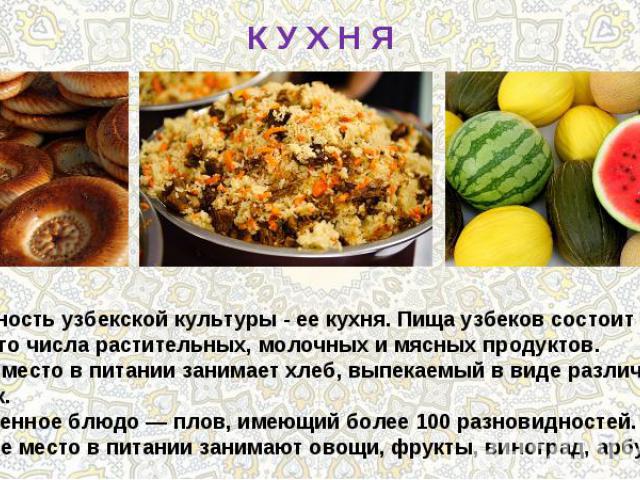 К У Х Н ЯОсобенность узбекской культуры - ее кухня. Пища узбеков состоит из большого числа растительных, молочных и мясных продуктов. Важное место в питании занимает хлеб, выпекаемый в виде различных лепёшек. Излюбленное блюдо — плов, имеющий более …