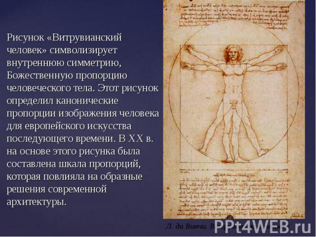 Рисунок «Витрувианский человек» символизирует внутреннюю симметрию, Божественную пропорцию человеческого тела. Этот рисунок определил канонические пропорции изображения человека для европейского искусства последующего времени. В XX в. на основе этог…