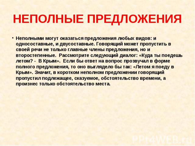 НЕПОЛНЫЕ ПРЕДЛОЖЕНИЯНеполными могут оказаться предложения любых видов: и односоставные, и двусоставные. Говорящий может пропустить в своей речи не только главные члены предложения, но и второстепенные. Рассмотрите следующий диалог: «Куда ты поедешь …