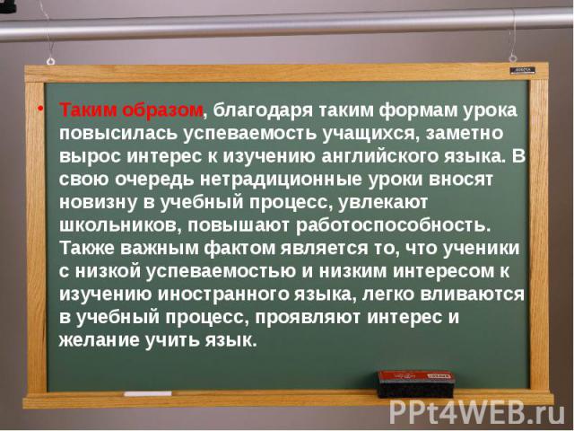 Таким образом, благодаря таким формам урока повысилась успеваемость учащихся, заметно вырос интерес к изучению английского языка. В свою очередь нетрадиционные уроки вносят новизну в учебный процесс, увлекают школьников, повышают работоспособность. …