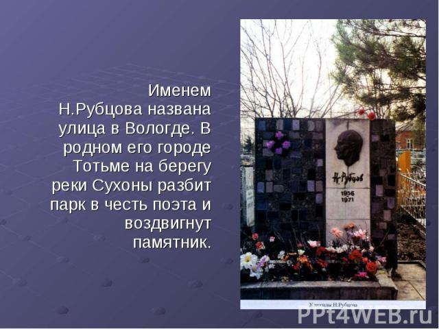 Именем Н.Рубцова названа улица в Вологде. В родном его городе Тотьме на берегу реки Сухоны разбит парк в честь поэта и воздвигнут памятник.