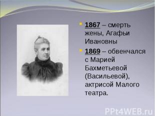 1867 – смерть жены, Агафьи Ивановны1869 – обвенчался с Марией Бахметьевой (Васил