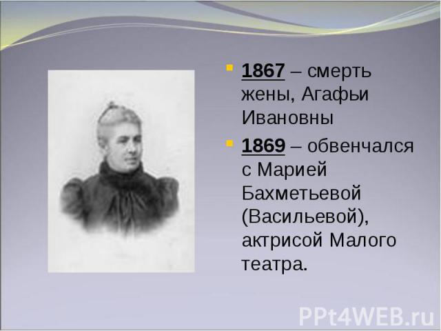 1867 – смерть жены, Агафьи Ивановны1869 – обвенчался с Марией Бахметьевой (Васильевой), актрисой Малого театра.