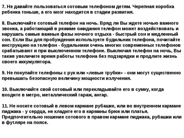 7. Не давайте пользоваться сотовым телефоном детям. Черепная коробка ребенка тоньше, а его мозг находится в стадии развития.8. Выключайте сотовый телефон на ночь. Вряд ли Вы ждете ночью важного звонка, а работающий в режиме ожидания телефон может во…