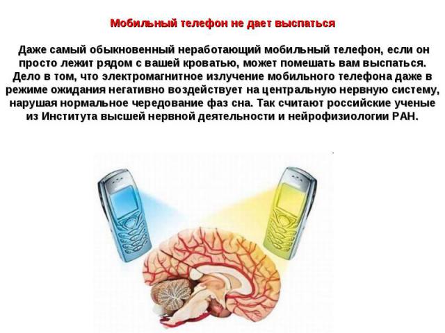 Мобильный телефон не дает выспаться Даже самый обыкновенный неработающий мобильный телефон, если он просто лежит рядом с вашей кроватью, может помешать вам выспаться. Дело в том, что электромагнитное излучение мобильного телефона даже в режиме ожида…