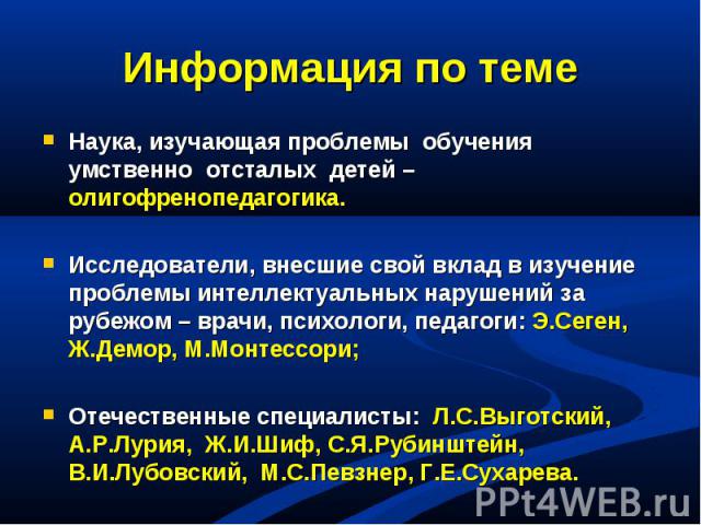 Информация по темеНаука, изучающая проблемы обучения умственно отсталых детей – олигофренопедагогика.Исследователи, внесшие свой вклад в изучение проблемы интеллектуальных нарушений за рубежом – врачи, психологи, педагоги: Э.Сеген, Ж.Демор, М.Монтес…