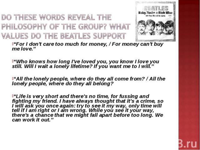 Do These words reveal the philosophy of the group? What values do The Beatles support “For I don't care too much for money, / For money can't buy me love.” “Who knows how long I've loved you, you know I love you still. Will I wait a lonely lifetime?…