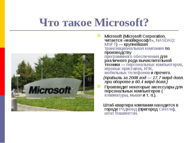 Что такое Microsoft? Microsoft (Microsoft Corporation, читается «майкрософт», NASDAQ: MSFT) — крупнейшая транснациональная компания по производству программного обеспечения для различного рода вычислительной техники — персональных компьютеров, игров…