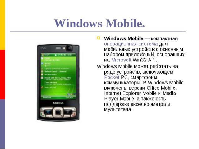 Windows Mobile.Windows Mobile — компактная операционная система для мобильных устройств с основным набором приложений, основанных на Microsoft Win32 API. Windows Mobile может работать на ряде устройств, включающем Pocket PC, смартфоны, коммуникаторы…