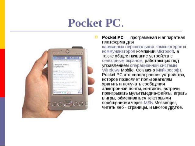 Pocket PC. Pocket PC — программная и аппаратная платформа для карманных персональных компьютеров и коммуникаторов компании Microsoft, а также общее название устройств с сенсорным экраном, работающих под управлением операционной системы Windows Mobil…