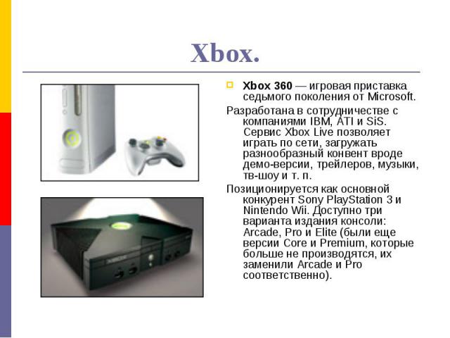 Xbox.Xbox 360 — игровая приставка седьмого поколения от Microsoft.Разработана в сотрудничестве с компаниями IBM, ATI и SiS. Сервис Xbox Live позволяет играть по сети, загружать разнообразный конвент вроде демо-версии, трейлеров, музыки, тв-шоу и т. …