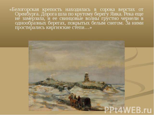 «Белогорская крепость находилась в сорока верстах от Оренбурга. Дорога шла по крутому берегу Яика. Река еще не замерзала, и ее свинцовые волны грустно чернели в однообразных берегах, покрытых белым снегом. За ними простирались киргизские степи…»