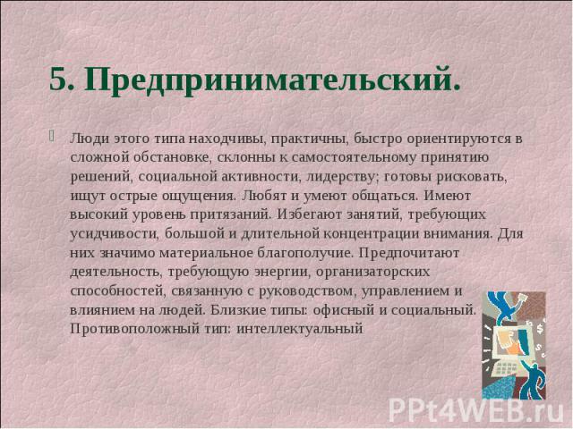 5. Предпринимательский. Люди этого типа находчивы, практичны, быстро ориентируются в сложной обстановке, склонны к самостоятельному принятию решений, социальной активности, лидерству; готовы рисковать, ищут острые ощущения. Любят и умеют общаться. И…