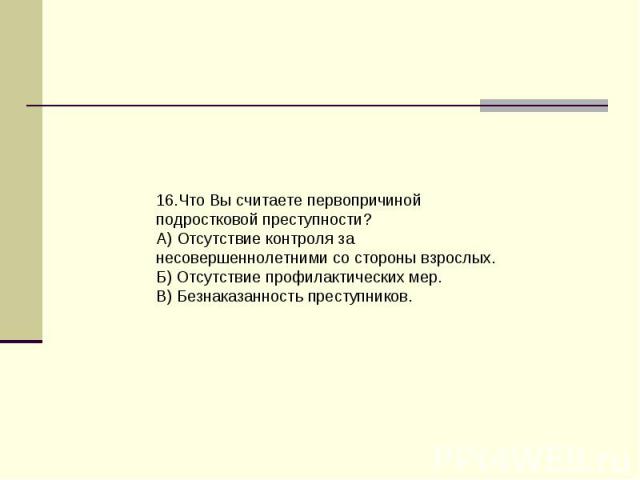 16.Что Вы считаете первопричиной подростковой преступности?А) Отсутствие контроля за несовершеннолетними со стороны взрослых.Б) Отсутствие профилактических мер.В) Безнаказанность преступников.