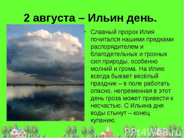 2 августа – Ильин день. Славный пророк Илия почитался нашими предками распорядителем и благодетельных и грозных сил природы, особенно молний и грома. На Илию всегда бывает весёлый праздник – в поле работать опасно, непременная в этот день гроза може…