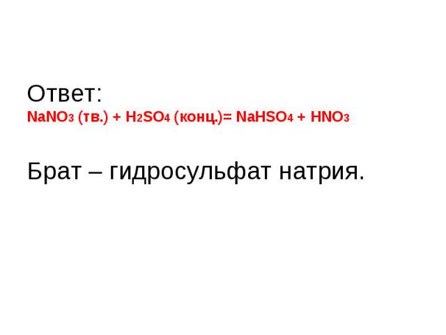 Ответ: NaNO3 (тв.) + H2SO4 (конц.)= NаHSO4 + HNO3Брат – гидросульфат натрия.