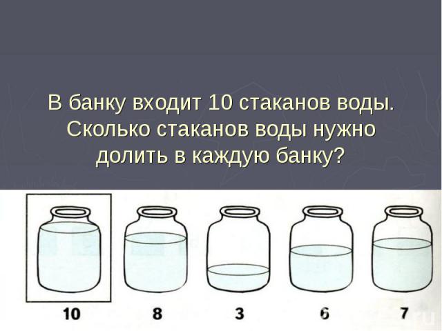 В банку входит 10 стаканов воды.Сколько стаканов воды нужно долить в каждую банку?