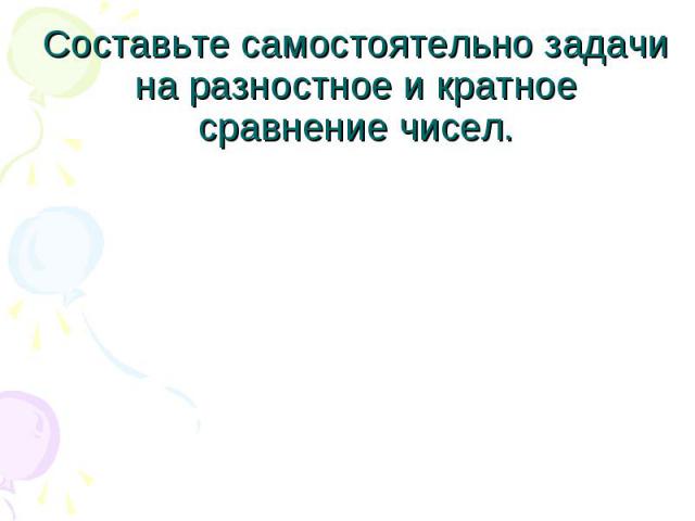 Составьте самостоятельно задачи на разностное и кратное сравнение чисел.