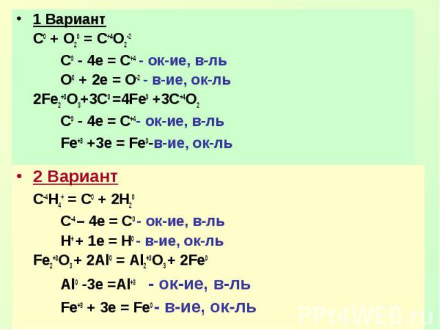 1 ВариантС0 + О20 = С+4О2-2C0 - 4e = C+4 - ок-ие, в-льO0 + 2e = O-2 - в-ие, ок-ль2Fe2+3O3+3C0 =4Fe0 +3C+4O2C0 - 4e = C+4- ок-ие, в-льFe+3 +3e = Fe0-в-ие, ок-ль2 ВариантC-4H4+ = C0 + 2H20C-4 – 4e = C0 - ок-ие, в-льH+ + 1e = H0 - в-ие, ок-льFe2+3O3 + …