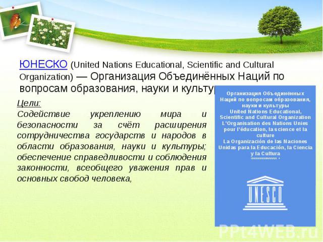 ЮНЕСКО (United Nations Educational, Scientific and Cultural Organization) — Организация Объединённых Наций по вопросам образования, науки и культуры. Цели:Содействие укреплению мира и безопасности за счёт расширения сотрудничества государств и народ…