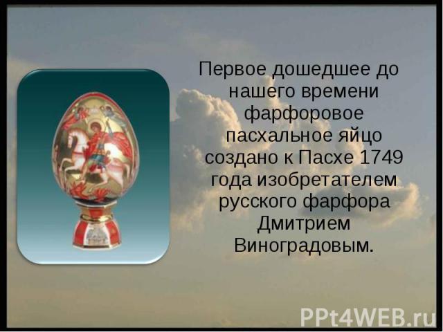 Первое дошедшее до нашего времени фарфоровое пасхальное яйцо создано к Пасхе 1749 года изобретателем русского фарфора Дмитрием Виноградовым.
