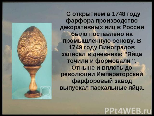 С открытием в 1748 году фарфора производство декоративных яиц в России было поставлено на промышленную основу. В 1749 году Виноградов записал в дневнике: 