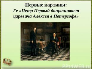 Первые картины:Ге «Петр Первый допрашивает царевича Алексея в Петергофе»