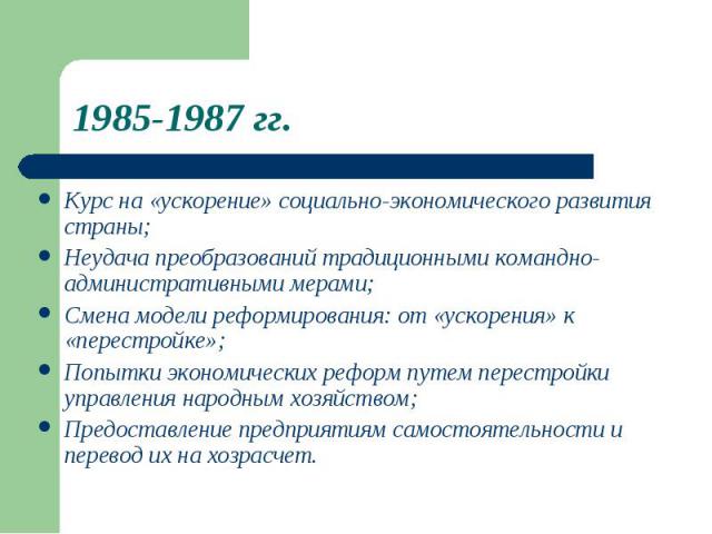 1985-1987 гг. Курс на «ускорение» социально-экономического развитиястраны;Неудача преобразований традиционными командно-административными мерами;Смена модели реформирования: от «ускорения» к«перестройке»;Попытки экономических реформ путем перестройк…