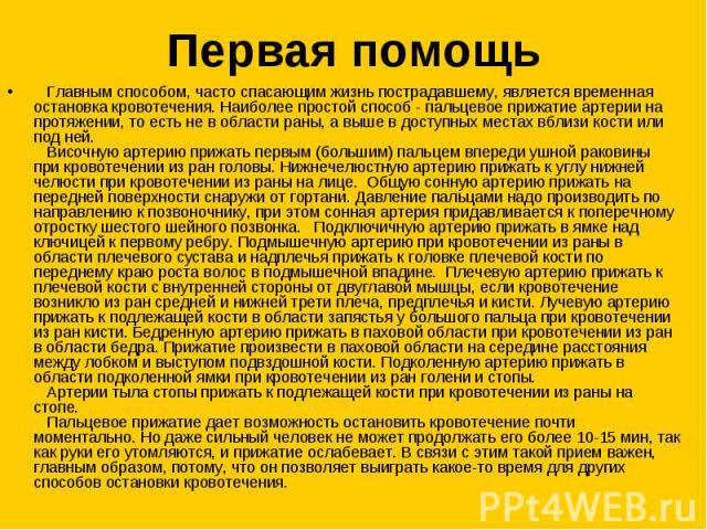 Первая помощь   Главным способом, часто спасающим жизнь пострадавшему, является временная остановка кровотечения. Наиболее простой способ - пальцевое прижатие артерии на протяжении, то есть не в области раны, а выше в доступных местах вблизи кости и…