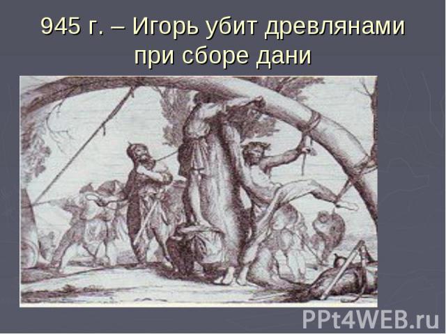 945 г. – Игорь убит древлянами при сборе дани