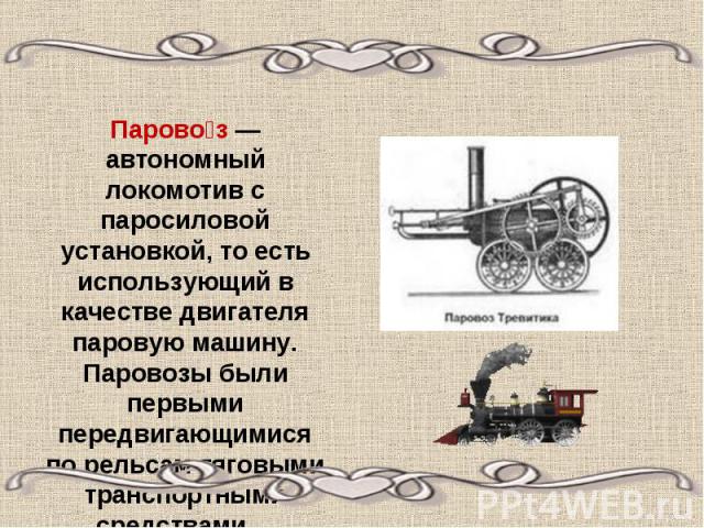 Паровоз — автономный локомотив с паросиловой установкой, то есть использующий в качестве двигателя паровую машину. Паровозы были первыми передвигающимися по рельсам тяговыми транспортными средствами...