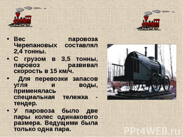 Вес паровоза Черепановых составлял 2,4 тонны. С грузом в 3,5 тонны, паровоз развивал скорость в 15 км/ч. Для перевозки запасов угля и воды, применялась специальная тележка - тендер.У паровоза было две пары колес одинакового размера. Ведущими была то…