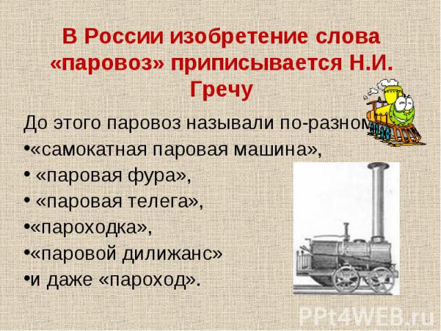 В России изобретение слова «паровоз» приписывается Н.И. ГречуДо этого паровоз называли по-разному: «самокатная паровая машина», «паровая фура», «паровая телега», «пароходка», «паровой дилижанс» и даже «пароход».
