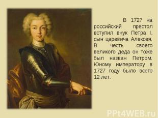 В 1727 на российский престол вступил внук Петра I, сын царевича Алексея. В честь