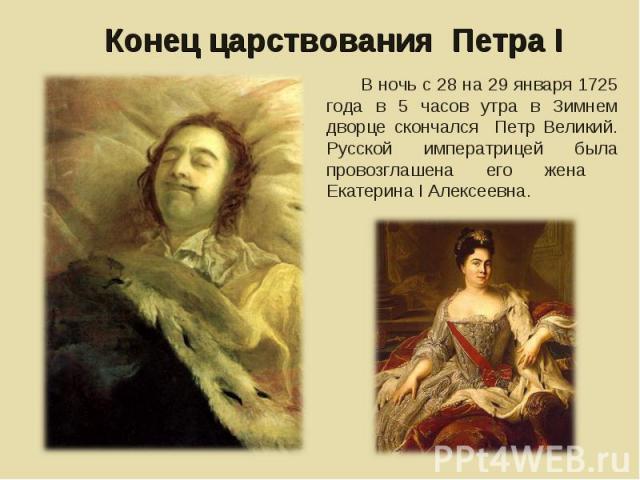 Конец царствования Петра I В ночь с 28 на 29 января 1725 года в 5 часов утра в Зимнем дворце скончался Петр Великий. Русской императрицей была провозглашена его жена Екатерина I Алексеевна.