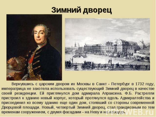 Зимний дворец Вернувшись с царским двором их Москвы в Санкт - Петербург в 1732 году, императрица не захотела использовать существующий Зимний дворец в качестве своей резиденции. Ей приглянулся дом адмирала Апраксина. Ф.Б. Растрелли пристроил к здани…