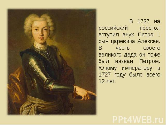 В 1727 на российский престол вступил внук Петра I, сын царевича Алексея. В честь своего великого деда он тоже был назван Петром. Юному императору в 1727 году было всего 12 лет.