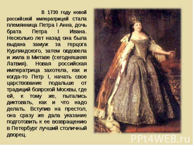 В 1730 году новой российской императрицей стала племянница Петра I Анна, дочь брата Петра I Ивана. Несколько лет назад она была выдана замуж за герцога Курляндского, затем овдовела и жила в Митаве (сегодняшняя Латвия). Новая российская императрица з…