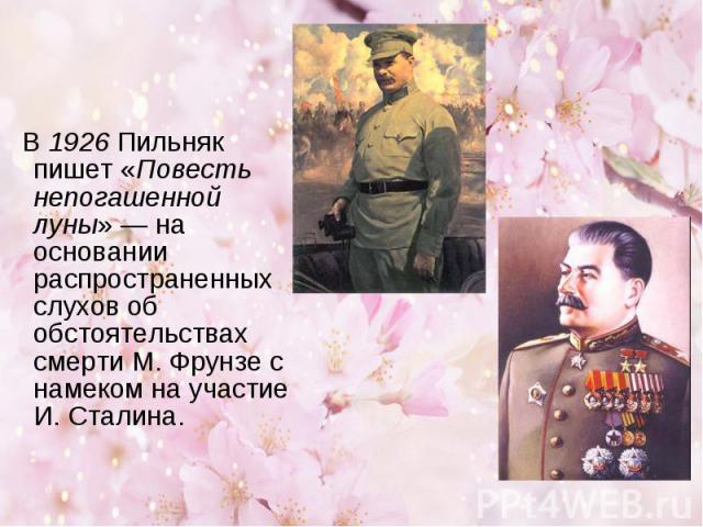 В 1926 Пильняк пишет «Повесть непогашенной луны» — на основании распространенных слухов об обстоятельствах смерти М. Фрунзе с намеком на участие И. Сталина.