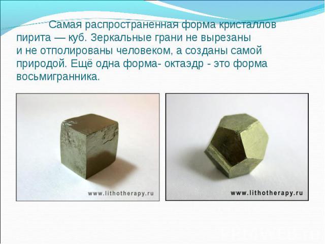 Самая распространенная форма кристаллов пирита — куб. Зеркальные грани не вырезаны и не отполированы человеком, а созданы самой природой. Ещё одна форма- октаэдр - это форма восьмигранника.