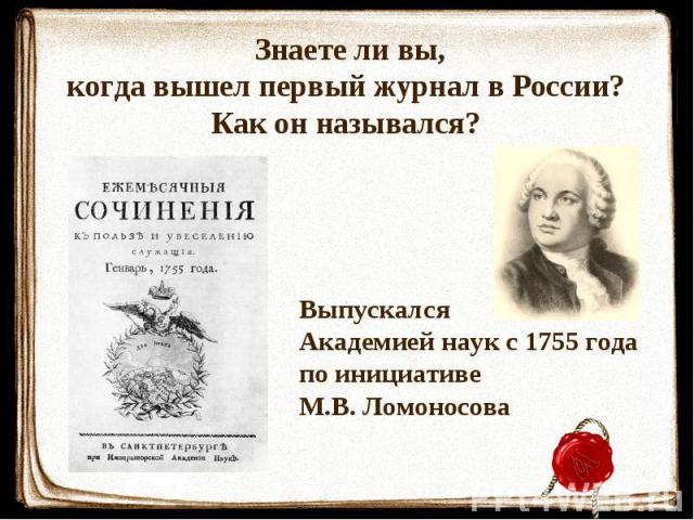Знаете ли вы, когда вышел первый журнал в России? Как он назывался? ВыпускалсяАкадемией наук с 1755 годапо инициативеМ.В. Ломоносова