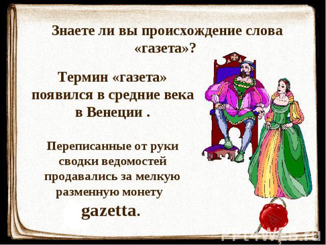 Знаете ли вы происхождение слова «газета»? Термин «газета» появился в средние века в Венеции . Переписанные от руки сводки ведомостей продавались за мелкую разменную монету gazetta.