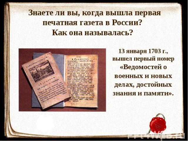 Знаете ли вы, когда вышла первая печатная газета в России? Как она называлась? 13 января 1703 г., вышел первый номер «Ведомостей о военных и новых делах, достойных знания и памяти».