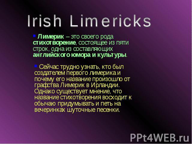 Irish Limericks Лимерик – это своего рода стихотворение, состоящее из пяти строк, одна из составляющих английского юмора и культуры. Сейчас трудно узнать, кто был создателем первого лимерика и почему его название произошло от графства Лимерик в Ирла…