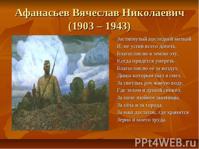 Афанасьев Вячеслав Николаевич(1903 – 1943)Застигнутый последней меткойИ, не успев всего допеть,Благословлю я землю эту,Когда придётся умереть.Благословлю её за воздух,Дыша которым был я смел,За светлых рек живую воду, Где телом и душой свежел,За пол…