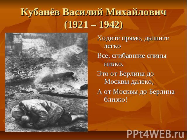 Кубанёв Василий Михайлович(1921 – 1942)Ходите прямо, дышите легкоВсе, сгибавшие спины низко.Это от Берлина до Москвы далеко, А от Москвы до Берлина близко!