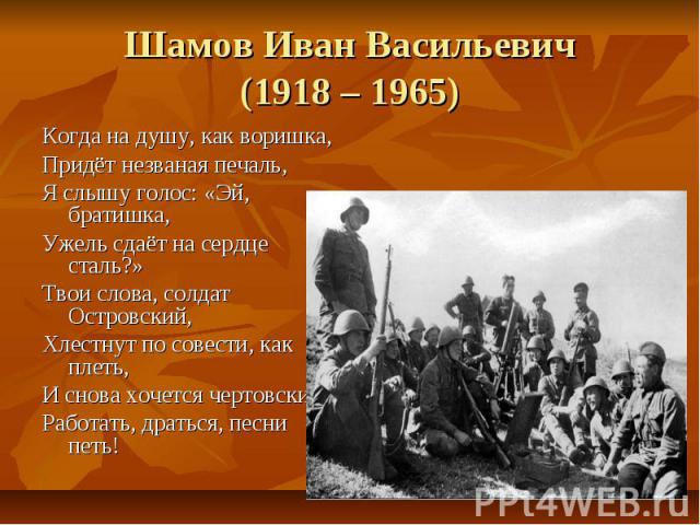 Шамов Иван Васильевич(1918 – 1965)Когда на душу, как воришка,Придёт незваная печаль,Я слышу голос: «Эй, братишка,Ужель сдаёт на сердце сталь?»Твои слова, солдат Островский,Хлестнут по совести, как плеть,И снова хочется чертовскиРаботать, драться, пе…