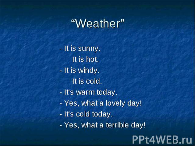 “Weather”- It is sunny. It is hot.- It is windy. It is cold.- It’s warm today.- Yes, what a lovely day!- It’s cold today.- Yes, what a terrible day!